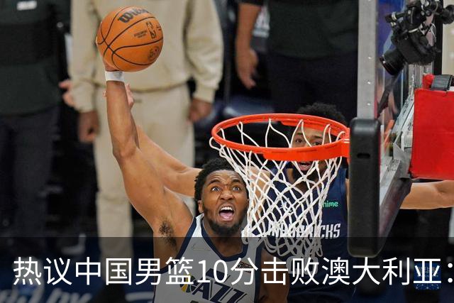 热议中国男篮10分击败澳大利亚：王俊杰崔永熙领衔锋线爆发引盛赞